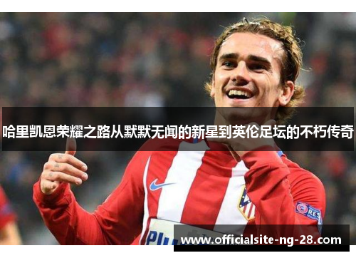 哈里凯恩荣耀之路从默默无闻的新星到英伦足坛的不朽传奇