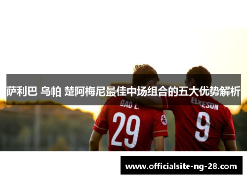 萨利巴 乌帕 楚阿梅尼最佳中场组合的五大优势解析