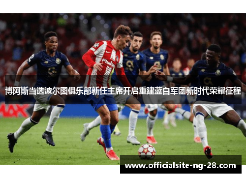 博阿斯当选波尔图俱乐部新任主席开启重建蓝白军团新时代荣耀征程